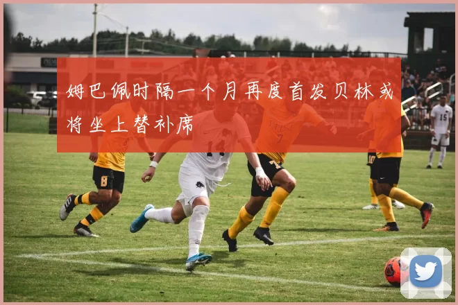 姆巴佩时隔一个月再度首发贝林或将坐上替补席