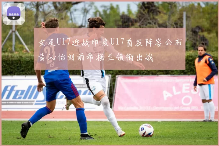 女足U17迎战印度U17首发阵容公布黄沁怡刘雨希杨兰领衔出战