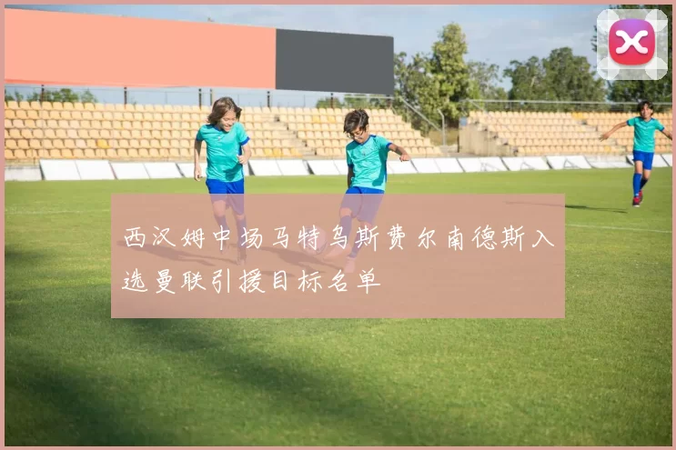 西汉姆中场马特乌斯费尔南德斯入选曼联引援目标名单