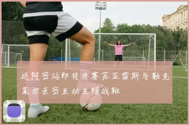 迈阿密站即将开赛苏亚雷斯与勒克莱尔亲密互动互赠战靴
