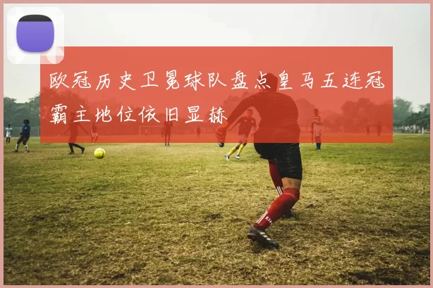 欧冠历史卫冕球队盘点皇马五连冠霸主地位依旧显赫