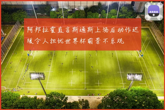 阿邦拉霍直言斯通斯上场后动作迟缓令人担忧世界杯前景不乐观