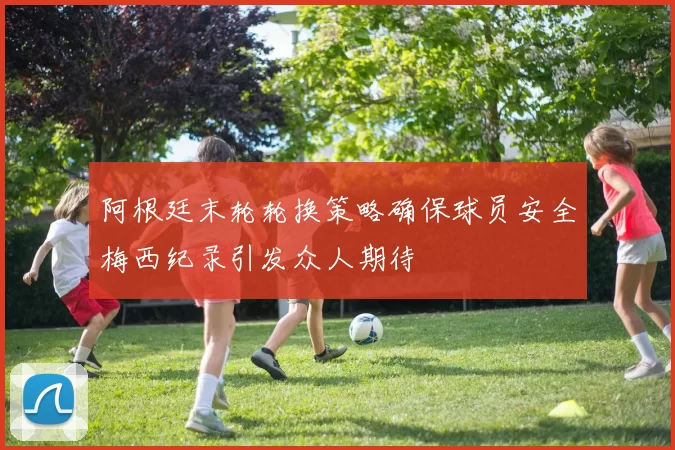 阿根廷末轮轮换策略确保球员安全梅西纪录引发众人期待