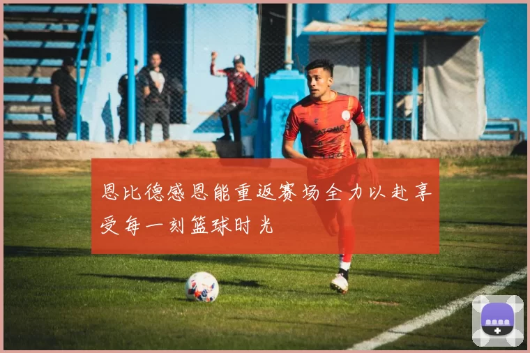 恩比德感恩能重返赛场全力以赴享受每一刻篮球时光