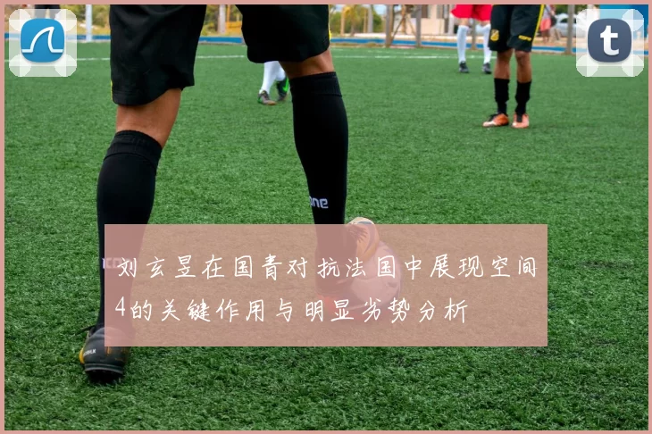 刘玄昱在国青对抗法国中展现空间4的关键作用与明显劣势分析