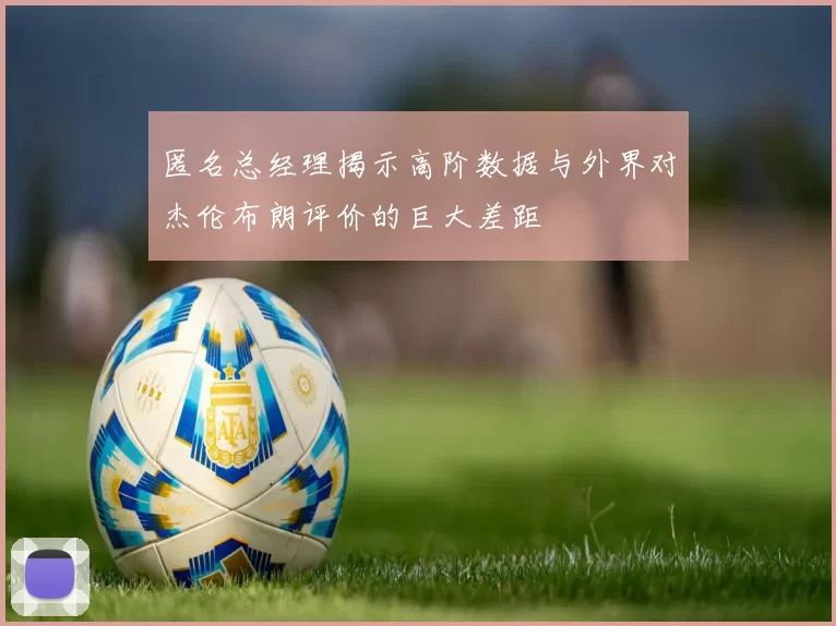 匿名总经理揭示高阶数据与外界对杰伦布朗评价的巨大差距