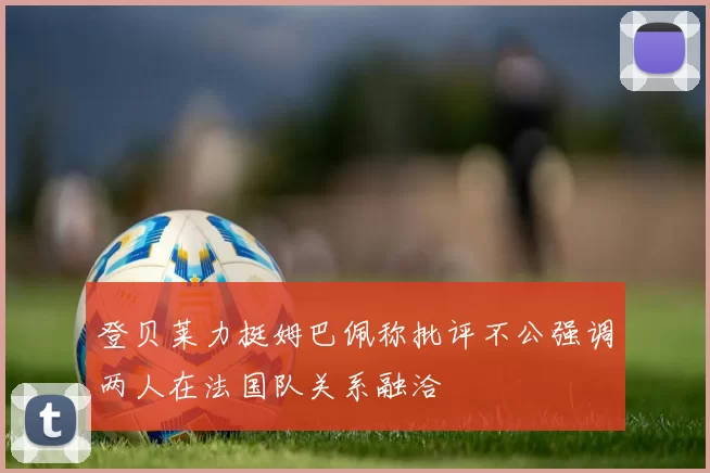 登贝莱力挺姆巴佩称批评不公强调两人在法国队关系融洽