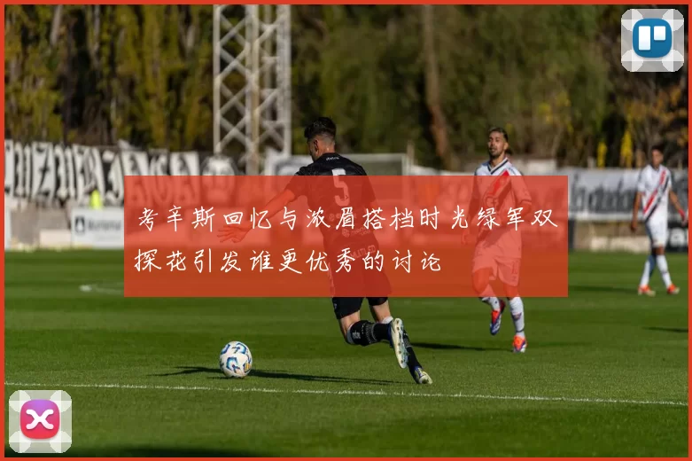考辛斯回忆与浓眉搭档时光绿军双探花引发谁更优秀的讨论