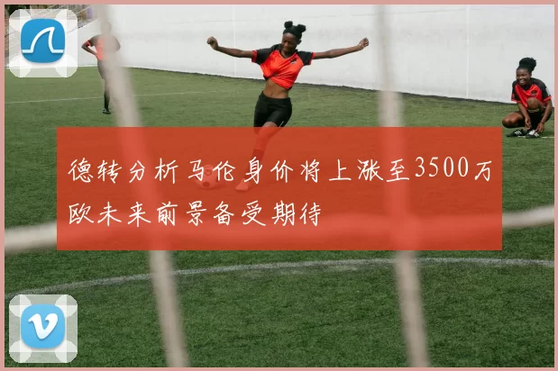 德转分析马伦身价将上涨至3500万欧未来前景备受期待