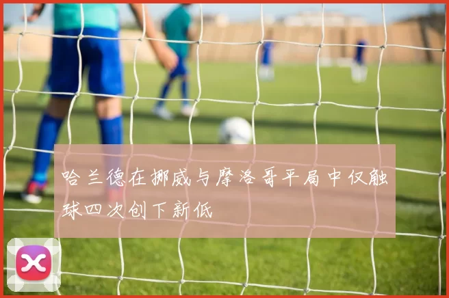 哈兰德在挪威与摩洛哥平局中仅触球四次创下新低