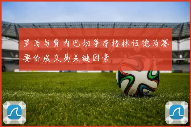 罗马与费内巴切争夺格林伍德马赛要价成交易关键因素