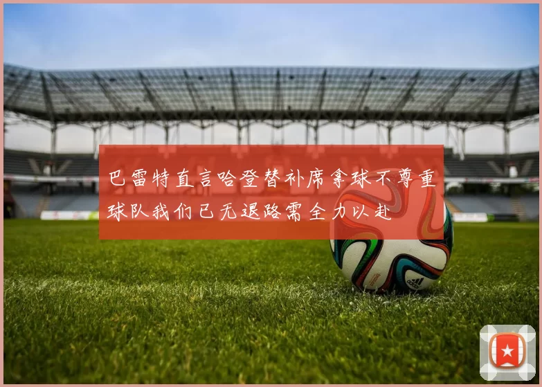 巴雷特直言哈登替补席拿球不尊重球队我们已无退路需全力以赴