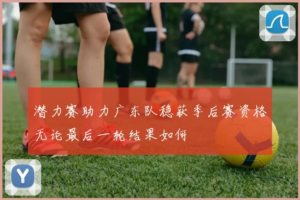 潜力赛助力广东队稳获季后赛资格无论最后一轮结果如何
